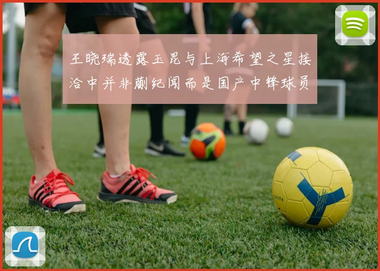 王晓瑞透露玉昆与上海希望之星接洽中并非蒯纪闻而是国产中锋球员