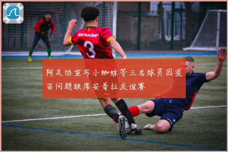 阿足协宣布小蜘蛛等三名球员因疫苗问题缺席安哥拉友谊赛