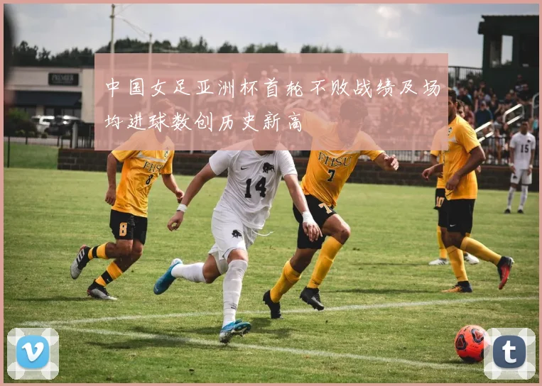 中国女足亚洲杯首轮不败战绩及场均进球数创历史新高