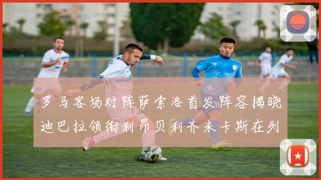 罗马客场对阵萨索洛首发阵容揭晓迪巴拉领衔利昂贝利齐米卡斯在列