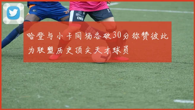哈登与小卡同场各砍30分称赞彼此为联盟历史顶尖天才球员