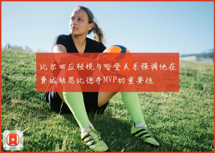 比尔回应轻视与哈登关系强调他在费城助恩比德夺MVP的重要性