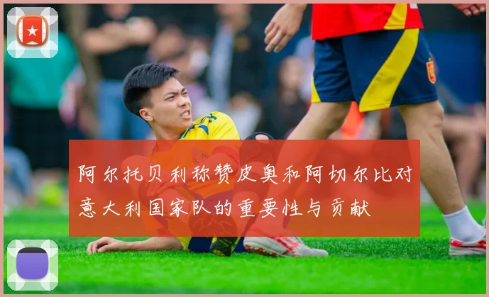 阿尔托贝利称赞皮奥和阿切尔比对意大利国家队的重要性与贡献