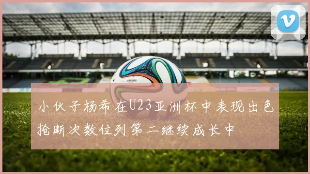 小伙子杨希在U23亚洲杯中表现出色抢断次数位列第二继续成长中