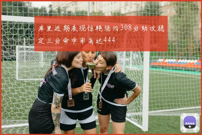 库里近期表现惊艳场均308分助攻稳定三分命中率高达444