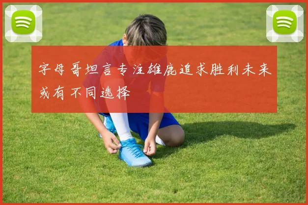 字母哥坦言专注雄鹿追求胜利未来或有不同选择