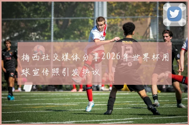 梅西社交媒体分享2026年世界杯用球宣传照引发热议