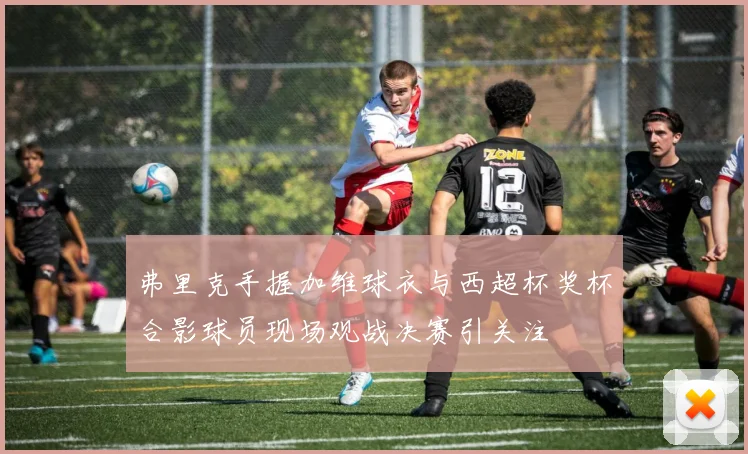 弗里克手握加维球衣与西超杯奖杯合影球员现场观战决赛引关注