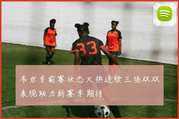 韦尔季前赛状态火热连续三场双双表现助力新赛季期待