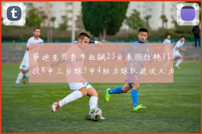 萨迪克贝首节狂飙23分表现惊艳11投8中三分球5中4助力球队进攻火力全开