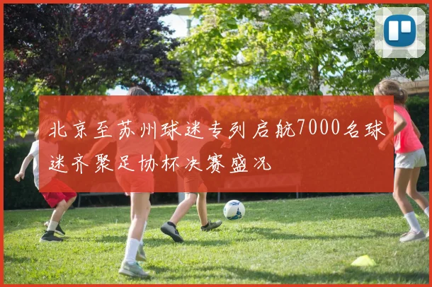 北京至苏州球迷专列启航7000名球迷齐聚足协杯决赛盛况