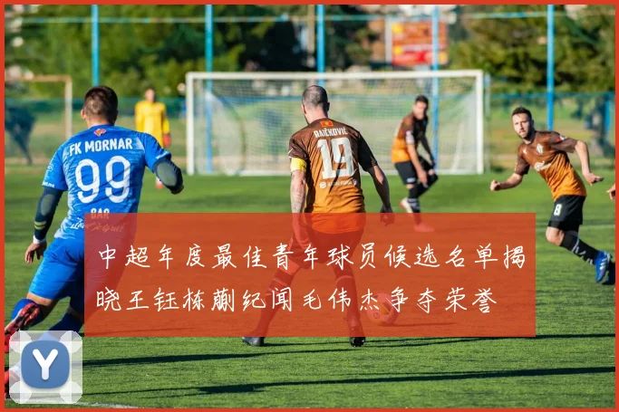 中超年度最佳青年球员候选名单揭晓王钰栋蒯纪闻毛伟杰争夺荣誉