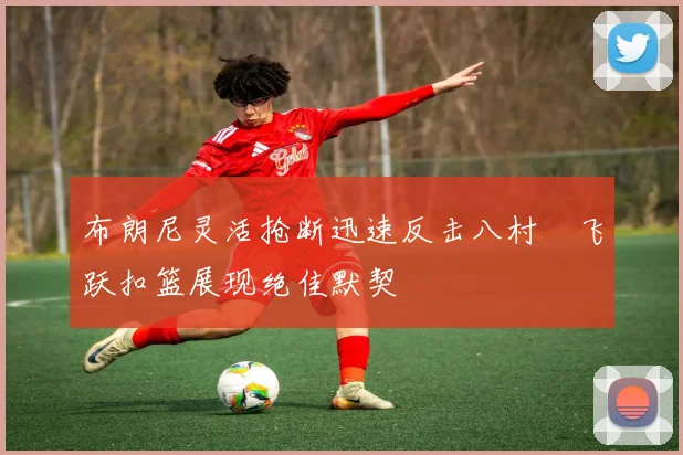 布朗尼灵活抢断迅速反击八村塁飞跃扣篮展现绝佳默契