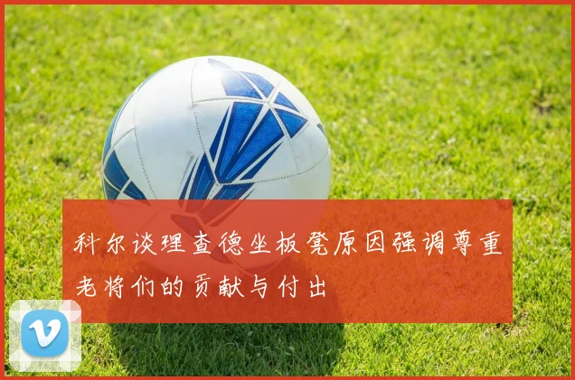 科尔谈理查德坐板凳原因强调尊重老将们的贡献与付出